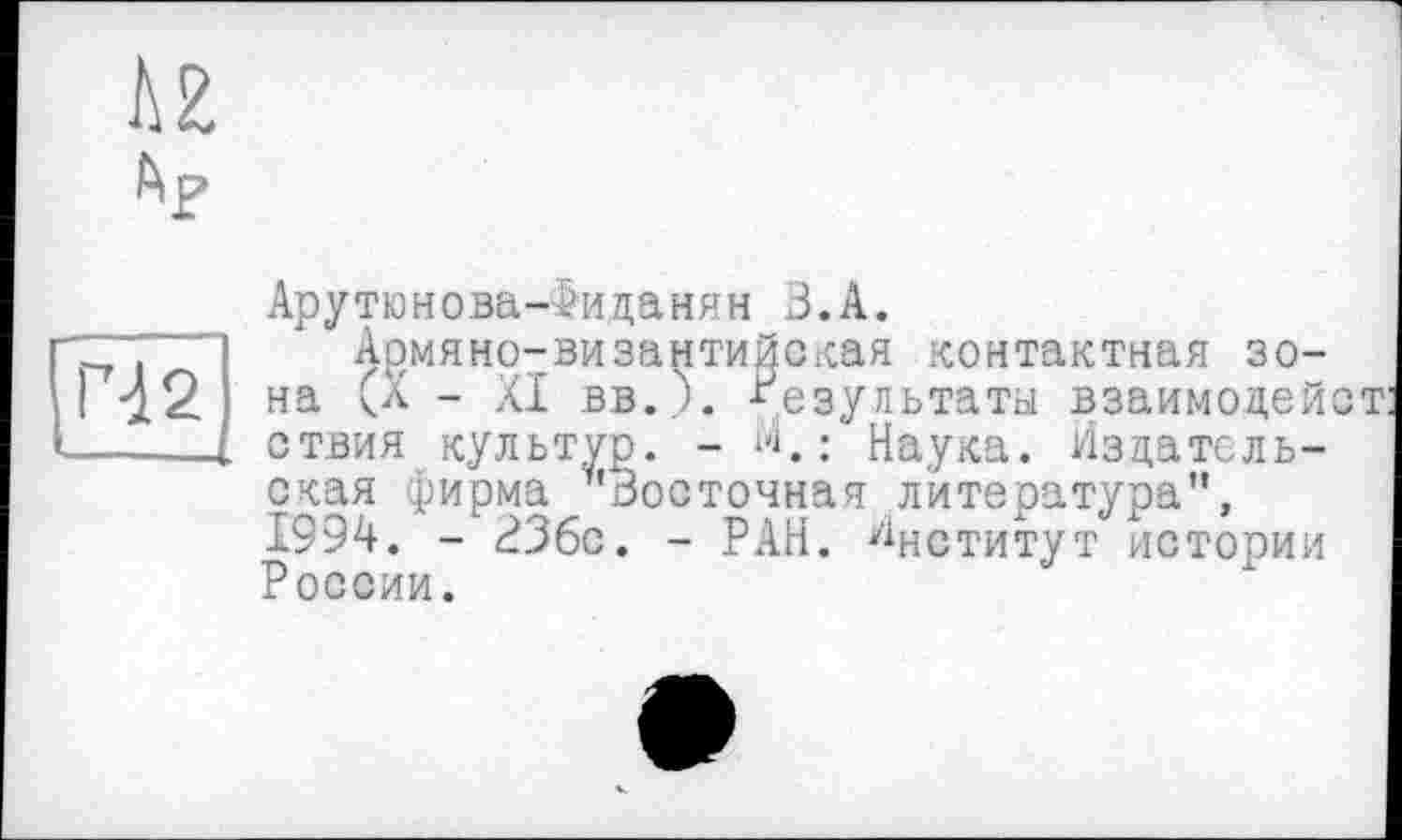 ﻿U Ар
Pd 2
Арутюнова-Іиданян З.А.
Армяно-византийская контактная зона (а - XI вв._). результаты взаимодейст ствия культур. -	: Наука. Издатель-
ская фирма "Восточная литература", 1994. - ЗЗбс. - РАН. Институт истории России.